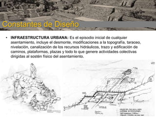 CONSTANTES DE
Constantes de Diseño DISEÑO
• INFRAESTRUCTURA URBANA: Es el episodio inicial de cualquier
asentamiento, incluye el desmonte, modificaciones a la topografía, taraceo,
nivelación, canalización de los recursos hidráulicos, trazo y edificación de
caminos, plataformas, plazas y todo lo que genere actividades colectivas
dirigidas al sostén físico del asentamiento.

 