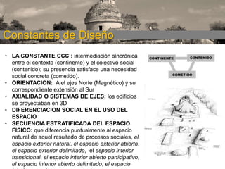 Constantes de Diseño
• LA CONSTANTE CCC : intermediación sincrónica
entre el contexto (continente) y el colectivo social
(contenido); su presencia satisface una necesidad
social concreta (cometido).
• ORIENTACION: A el ejes Norte (Magnético) y su
correspondiente extensión al Sur
• AXIALIDAD O SISTEMAS DE EJES: los edificios
se proyectaban en 3D
• DIFERENCIACION SOCIAL EN EL USO DEL
ESPACIO
• SECUENCIA ESTRATIFICADA DEL ESPACIO
FISICO: que diferencia puntualmente al espacio
natural de aquel resultado de procesos sociales. el
espacio exterior natural, el espacio exterior abierto,
el espacio exterior delimitado, el espacio interior
transicional, el espacio interior abierto participativo,
el espacio interior abierto delimitado, el espacio

 