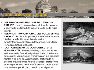 CONSTANTES DE
Constantes de Diseño DISEÑO
• DELIMITACION PERIMETRAL DEL ESPACIO
PUBLICO: usado para controlar el flujo de personas
y permite la visibilidad de lo que sucede en la plaza
interior.
• RELACION PROPORCIONAL DEL VOLUMEN Y EL
ESPACIO : el binomio “plaza-pirámide” establece los
niveles de relación entre los elementos
arquitectónicos delimitantes del espacio delimitado.
Perfecta acústica e isóptica.
• LA FRONTALIDAD DE LA ARQUITECTURA
MONUMENTAL: Las escalinatas, como uno de los
indicadores de frontalidad y simetría en los edificios,
articulan las visuales que coinciden con sus sistemas
axiales o de ejes de composición, confiriendo al
sistema arquitectónico no sólo un papel protagónico
en el espacio, sino la condición de articulador social
trascendente por el plazo que dure su vigencia.

 