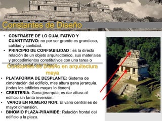 CONSTANTES DE DISEÑO:
Constantes de Diseño maya
• CONTRASTE DE LO CUALITATIVO Y
CUANTITATIVO: no por ser grande es grandioso,
calidad y cantidad.
• PRINCIPIO DE CONFIABILIDAD : es la directa
relación de un objeto arquitectónico, sus materiales
y procedimientos constitutivos con una tarea o
función social de Diseño
Constantesdeterminada. en arquitectura

maya
• PLATAFORMA DE DESPLANTE: Sistema de
cimentación del edificio, mas altura gana jerarquía.
(todos los edificios mayas lo tienen)
• CRESTERIA: Gana jerarquía, es dar altura al
edificio sin tanta inversión.
• VANOS EN NUMERO NON: El vano central es de
mayor dimensión.
• BINOMIO PLAZA-PIRAMIDE: Relación frontal del
edificio a la plaza.

 