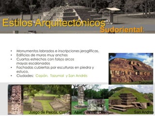 ESTILOS
ARQUITECTONICOS:

Estilos Arquitectónicos

Sudoriental:

•
•
•
•

•

Monumentos labrados e inscripciones jeroglíficas.
Edificios de muros muy anchos
Cuartos estrechos con falsos arcos
mayas escalonados
Fachadas cubiertas por esculturas en piedra y
estuco.
Ciudades: Copán, Tazumal y San Andrés

Tazumal

Juego de Pelota, Copán Altar y estela, Copán

San Andres

 