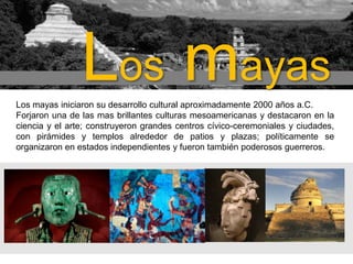 Los mayas
Los mayas iniciaron su desarrollo cultural aproximadamente 2000 años a.C.
Forjaron una de las mas brillantes culturas mesoamericanas y destacaron en la
ciencia y el arte; construyeron grandes centros cívico-ceremoniales y ciudades,
con pirámides y templos alrededor de patios y plazas; políticamente se
organizaron en estados independientes y fueron también poderosos guerreros.

 