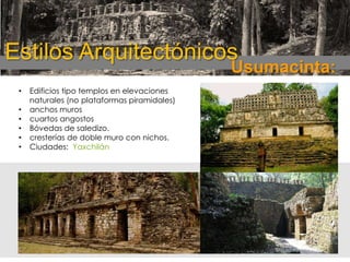 Estilos Arquitectónicos

Usumacinta:

•
•
•
•
•
•

Edificios tipo templos en elevaciones
naturales (no plataformas piramidales)
anchos muros
cuartos angostos
Bóvedas de saledizo.
cresterías de doble muro con nichos.
Ciudades: Yaxchilán

 
