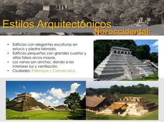 Estilos Arquitectónicos

Noroccidental:

•

•
•
•

Edificios con elegantes esculturas en
estuco y piedra labrada.
Edificios pequeños con grandes cuartos y
altos falsos arcos mayas.
Los vanos son anchos, dando a los
interiores luz y ventilación.
Ciudades: Palenque y Comalcalco.

Palenque

Comalcalco

Comalcalco

 