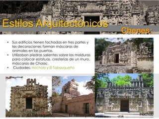 Estilos Arquitectónicos
•
•
•

Sus edificios tienen fachadas en tres partes y
las decoraciones forman máscaras de
animales en las puertas.
Utilizaban piedras salientes sobre las molduras
para colocar estatuas, cresterías de un muro,
máscaras de Chaac.
Ciudades: Hochob y El Tabasqueño

El Tabasqueño

El Tabasqueño

Chenes:

Hochob

Hochob

 