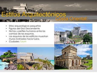Estilos Arquitectónicos

Costa Oriental:

•
•
•
•
•

Sitios arqueológicos pequeños
Figuras del Dios Descendente
Nichos y perfiles humanos entre las
cornisas de las esquinas.
Las esquinas de los edificios muestran
muros inclinados hacia fuera.
Ciudades: Tulum

 