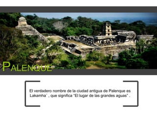 PALENQUE
El verdadero nombre de la ciudad antigua de Palenque es
Lakamha´ , que significa “El lugar de las grandes aguas” .

 