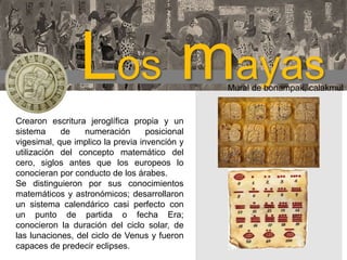 Los mayas

Mural de bonampak, calakmul

Crearon escritura jeroglífica propia y un
sistema
de
numeración
posicional
vigesimal, que implico la previa invención y
utilización del concepto matemático del
cero, siglos antes que los europeos lo
conocieran por conducto de los árabes.
Se distinguieron por sus conocimientos
matemáticos y astronómicos; desarrollaron
un sistema calendárico casi perfecto con
un punto de partida o fecha Era;
conocieron la duración del ciclo solar, de
las lunaciones, del ciclo de Venus y fueron
capaces de predecir eclipses.

 