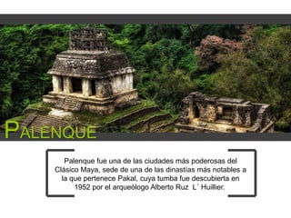PALENQUE
Palenque fue una de las ciudades más poderosas del
Clásico Maya, sede de una de las dinastías más notables a
la que pertenece Pakal, cuya tumba fue descubierta en
1952 por el arqueólogo Alberto Ruz L´ Huillier.

 