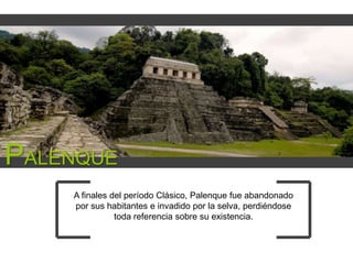 PALENQUE
A finales del período Clásico, Palenque fue abandonado
por sus habitantes e invadido por la selva, perdiéndose
toda referencia sobre su existencia.

 