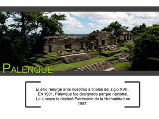 PALENQUE
El sitio resurge ante nosotros a finales del siglo XVIII.
En 1981, Palenque fue designado parque nacional.
La Unesco la declaró Patrimonio de la Humanidad en
1987.

 