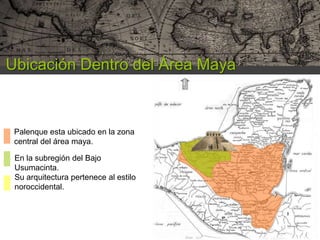 Ubicación Dentro del Área Maya

Palenque esta ubicado en la zona
central del área maya.
En la subregión del Bajo
Usumacinta.
Su arquitectura pertenece al estilo
noroccidental.

 