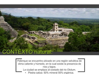 CONTEXTO natural:
Palenque se encuentra ubicado en una región selvática de
clima caliente y húmedo, en la cual existe la presencia de
ríos y lagos.
La ciudad se emplaza al costado del rio Otolum.
• Piedra caliza: 50% mineral 50% orgánica.

 