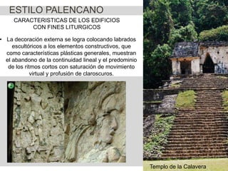 ESTILO PALENCANO
CARACTERISTICAS DE LOS EDIFICIOS
CON FINES LITURGICOS

• La decoración externa se logra colocando labrados
escultóricos a los elementos constructivos, que
como características plásticas generales, muestran
el abandono de la continuidad lineal y el predominio
de los ritmos cortos con saturación de movimiento
virtual y profusión de claroscuros.

Templo de la Calavera

 