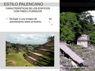 ESTILO PALENCANO
CARACTERISTICAS DE LOS EDIFICIOS
CON FINES LITURGICOS
•• Da basamento piramidal en Palenque
Los cuerpos que integran el basamento
El lugar a una imagen de
asentamiento sobremultiplicándose en
reducen su el ritmo a base de tonos
busca más peralte el terreno.
número y rechazando la búsqueda de la
cortos;
verticalidad

Templo de la reina roja y
templo de la calavera

 