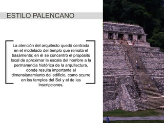 ESTILO PALENCANO

La atención del arquitecto quedó centrada
en el modelado del templo que remata el
basamento; en él se concentró el propósito
local de aproximar la escala del hombre a la
permanencia histórica de la arquitectura,
donde resulta importante el
dimensionamiento del edificio, como ocurre
en los templos del Sol y el de las
Inscripciones.

 
