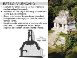 ESTILO PALENCANO
• La altura del templo viene a ser más importante
que la escala del basamento.
• Se integra por dos crujías internas y un subespacio
central que aloja el tablero.
• Resuelve su sistema de soporte combinando el
muro perimetral de carga y las pilastras sobre la
fachada frontal.
• Muro intermedio sosteniendo la crestería, elemento
construido con un enjambre de piedra cuyo
propósito es de orden eminentemente estético.

Templo del Sol
Corte
transversal del
Templo del Sol

 