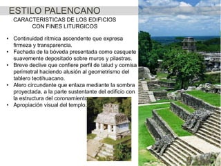 ESTILO PALENCANO
CARACTERISTICAS DE LOS EDIFICIOS
CON FINES LITURGICOS
• Continuidad rítmica ascendente que expresa
firmeza y transparencia.
• Fachada de la bóveda presentada como casquete
suavemente depositado sobre muros y pilastras.
• Breve declive que confiere perfil de talud y cornisa
perimetral haciendo alusión al geometrismo del
tablero teotihuacano.
• Alero circundante que enlaza mediante la sombra
proyectada, a la parte sustentante del edificio con
la estructura del coronamiento.
• Apropiación visual del templo.

 