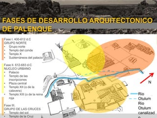 FASES DE DESARROLLO ARQUITECTONICO
DE PALENQUE
Fase I. 400-612 d.C
GRUPO NORTE
• Grupo norte
• Templo del conde
• Templo X
• Subterráneos del palacio
Fase II. 612-683 d.C
NUCLEO URBANO
• Palacio
• Templo de las
inscripciones
• Plaza central
• Templo XII (o de la
calavera)
• Templo XIII (o de la reina
roja
Fase III.
GRUPO DE LAS CRUCES
• Templo del sol
• Templo de la Cruz

1era etapa

N
Rio
Otulum
Rio
Otulum
canalizad

 