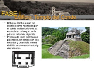 FASE I
Edificio: Templo del Conde
• Debe su nombre a que fue
utilizado como habitación por
el conde Waldeck durante su
estancia en palenque, en la
primera mitad del siglo XIX.
• Presenta la típica distribución
palencana, un pórtico con tres
entradas y una crujía interna
dividida en un cuarto central y
dos laterales.

 