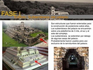 FASE I Subterráneos del palacio
Edificio:
Son estructuras que fueron enterradas para
la construcción de posteriores sobre ellas.
Los subterráneos del palacio se encuentran
sobre una plataforma de 3 mts, al sur y al
este del complejo.
Los subterráneos se extendían por debajo
de algunas casas del palacio.
Probablemente fueron usados para uso
exclusivo de la servidumbre del palacio.

 