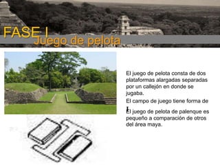 FASE I de pelota
Juego
El juego de pelota consta de dos
plataformas alargadas separadas
por un callejón en donde se
jugaba.
El campo de juego tiene forma de
El juego de pelota de palenque es
pequeño a comparación de otros
del área maya.

 