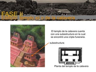 FASE I

FASE templo xii o de la calavera
II
Edificio:
El templo de la calavera cuenta
con una subestructura en la cual
se encontró una cripta funeraria.
subestructura

Planta del templo de la calavera

 
