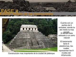 FASE I

FASE II de las inscripciones
Edificio: templo
Cuenta con un
portico de 5
entradas, siendo la
del medio la mas
grande.
El templo esta
adosado a un cerro
natural

Construcción mas importante de la ciudad de palenque

El basamento
tiene 9
plataformas, los
cuales
representan los 9
niveles del
inframundo.

 