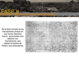 FASE I

FASE II de las inscripciones
Edificio: templo
Se le llama templo de las
inscripciones porque en
sus muros interiores
fueron encontrados tres
tableros con
inscripciones, que
relatan la historia de
Pakal y sus antecesores.

 