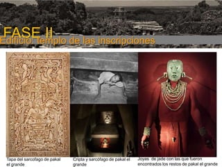FASE I

FASE II de las inscripciones
Edificio: templo

Tapa del sarcofago de pakal
el grande

Cripta y sarcófago de pakal el
grande

Joyas de jade con las que fueron
encontrados los restos de pakal el grande

 