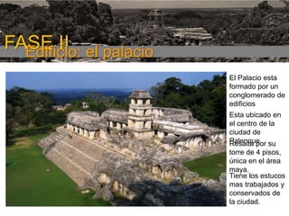 FASE I

FASE II el palacio
Edificio:
El Palacio esta
formado por un
conglomerado de
edificios

Esta ubicado en
el centro de la
ciudad de
Palenque. su
Resalta por
torre de 4 pisos,
única en el área
maya.
Tiene los estucos
mas trabajados y
conservados de
la ciudad.

 