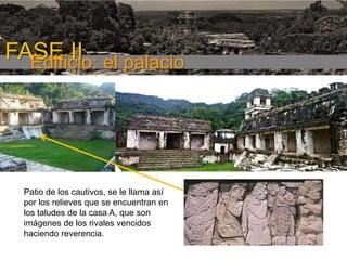 FASE I

FASE II el palacio
Edificio:

Patio de los cautivos, se le llama así
por los relieves que se encuentran en
los taludes de la casa A, que son
imágenes de los rivales vencidos
haciendo reverencia.

 