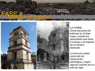 FASE I

FASE II el palacio
Edificio:
LA TORRE
Única estructura de
este tipo en el área
maya, cuando fue
descubierta solo tenia
2 cuerpos y el material
de un tercero
destruido.
La torre era usada
como sitio de
observación
astrológica y según
algunos autores era un
sitio de vigía.

 