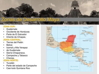 Zonas de Desarrollo Maya
ZONA SUR:
• Guatemala
• Occidente de Honduras
• Parte de El Salvador
• Oriente de Chiapas.
ZONA CENTRAL:
• Tierras del Petén
• Belice
• Izamal y Alta Verapaz
• de Guatemala
• Sierra Chiapaneca.
• Campeche y Tabasco
• Chenes.
ZONA NORTE:
• Yucatán
• Parte del estado de Campeche
• Casi todo Quintana Roo

 