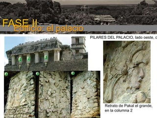 FASE I

FASE II el palacio
Edificio:

PILARES DEL PALACIO, lado oeste, c

Retrato de Pakal el grande,
en la columna 2

 