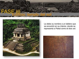 FASE III templo del sol
Edificio:
Le debe su nombre a un tablero que
se encontró en su interior, donde se
representa a Pakal como el dios sol.
1era etapa

 