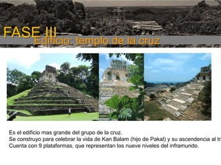 FASE III templo de la cruz
Edificio:
1era etapa

Es el edificio mas grande del grupo de la cruz.
Se construyo para celebrar la vida de Kan Balam (hijo de Pakal) y su ascendencia al tro
Cuenta con 9 plataformas, que representan los nueve niveles del inframundo.

 