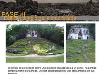 FASE III
Edificio: templo de la cruz foliada
1era etapa

El edificio esta colocado sobre una pirámide alta adosada a un cerro , ha perdido
completamente su fachada. En esta construcción hay una gran armonía en sus

 