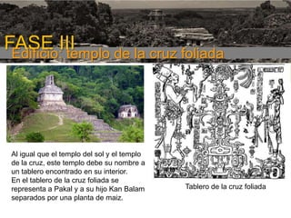 FASE III
Edificio: templo de la cruz foliada
1era etapa

Al igual que el templo del sol y el templo
de la cruz, este templo debe su nombre a
un tablero encontrado en su interior.
En el tablero de la cruz foliada se
representa a Pakal y a su hijo Kan Balam
separados por una planta de maiz.

Tablero de la cruz foliada

 