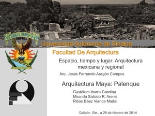 Universidad Autónoma de Sinaloa
Facultad De Arquitectura
Espacio, tiempo y lugar. Arquitectura mexicana y regiona

Espacio, tiempo y lugar. Arquitectura
mexicana y regional
Arq. Jesús Fernando Aragón Campos

Arquitectura Maya: Palenque
Gastélum Ibarra Carolina
Miranda Salcido R. Aremi
Ribas Báez Vianca Madai
Culicán, Sin., a 25 de febrero de 2014

 