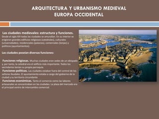 Las ciudades medievales: estructura y funciones.
Desde el siglo XIII todas las ciudades se amurallan. En su interior se
erigieron grandes edificios religiosos (catedrales), culturales
(universidades), residenciales (palacios), comerciales (lonjas) y
políticos (ayuntamientos).
Las ciudades poseían diversas funciones:
Funciones religiosas. Muchas ciudades eran sedes de un obispado
y, por tanto, la catedral era el edificio más importante. Todos los
vecindarios tenían su propia parroquia.
Funciones políticas. Las ciudades estaban fuera del control de los
señores feudales. El ayuntamiento estaba a cargo del gobierno de la
ciudad y su territorio circundante
Funciones económicas. Tanto el comercio como las labores
artesanales se concentraban en las ciudades. La plaza del mercado era
el principal centro de intercambio comercial.
 