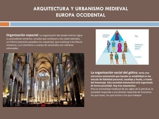 La organización social del gótico, tenía una
estructura estamental que basaba su estabilidad en los
vinculo de fidelidad personal, vasallaje y feudo, a través
del homenaje. Esta sociedad estamental está organizada
de forma piramidal. Hay tres estamentos
Para la mentalidad medieval de los siglos de la plenitud, la
sociedad responde a una división repartida de funciones:
los que rezan, los que luchan y los que trabajan.
Organización espacial: La organización del alzado interior sigue
su precedente románico: arcadas que conducen a las naves laterales,
un triforio (estrecho pasadizo con arquerías), que sustituye a la tribuna
románica, y un claristorio o cuerpo de ventanales con vidrieras
coloreadas.
ARQUITECTURA Y URBANISMO MEDIEVAL
EUROPA OCCIDENTAL
 