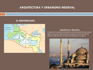 ARQUITECTURA Y URBANISMO MEDIEVAL
EL MEDITERRANEO
Arquitectura Bizantina
Se denomina arquitectura bizantina al estilo arquitectónico que estuvo
vigente durante el Imperio bizantino (Imperio romano de Oriente)
desde la caída del Imperio romano de Occidente en el siglo V.
 