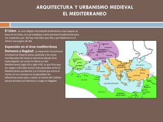 El Islam es una religión monoteísta brahmánica cuyo dogma se
basa en el Corán, el cual establece como premisa fundamental para
sus creyentes que No hay más Dios que Alá y que Mahoma es el
último mensajero de Alá
Expansión en el área mediterránea
Damasco y Bagdad: La expansión musulmana
incorporó al Imperio persa sasánida y las zonas
meridionales del Imperio bizantino (desde Siria
hasta Egipto), así como la ribera sur del
Mediterráneo (siglo VII y siglo VIII), lo que hizo que
los rasgos culturales fueran más parecidos entre el
Mediterráneo occidental y el oriental que entre el
norte y el sur, aunque no se ignoraban las
diferencias entre este y oeste: el centro del Califato
estuvo primero en Damasco y luego en Bagdad.
 