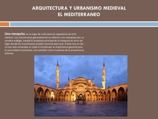 Una mezquita es un lugar de culto para los seguidores de la fe
islámica. Los musulmanes generalmente se refieren a las mezquitas por su
nombre arábigo, masŷid El propósito principal de la mezquita es servir de
lugar donde los musulmanes puedan reunirse para orar. Si bien hoy en día
no son solo conocidas en todo el mundo por su importancia general para
la comunidad musulmana, sino también como muestras de la arquitectura
islámica
 