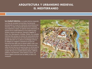 La ciudad islámica. La ciudad islámica responde
a un tipo de sociedad introvertida y fuertemente
jerarquizada en la que las relaciones comunitarias son
mínimas. La vida se desarrolla dentro de la vivienda,
muy espaciosa y lujosa, sin apenas vanos exteriores. El
aspecto de la ciudad islámica es muy pobre ya que
tiende a carecer de adornos. Damasco, Bagdad, El
Cairo, Fez, Marraquech, Córdoba, Toledo, son ciudades
islámicas bien porque se crearon de nueva planta bien
porque se transformaron tan intensamente que no es
posible descubrir en su plano la morfología anterior.
El callejero es irregular y estrecho en el que con
frecuencia hay calles que no tienen salida o dan a los
adarves. Son auténticos laberintos. Muchas de estas
calles forman barrios con puertas que se cierran por la
noche y los días de fiesta, aislándolos del resto de la
ciudad. No hay en la ciudad islámica plazas, edificios
públicos y de diversión, como teatros y circos. Los
únicos lugares comunes son los baños, el zoco y la
mezquita.
 