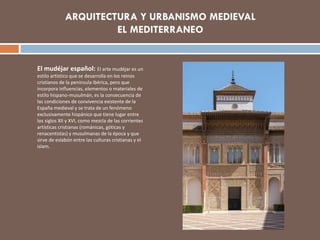El mudéjar español: El arte mudéjar es un
estilo artístico que se desarrolla en los reinos
cristianos de la península ibérica, pero que
incorpora influencias, elementos o materiales de
estilo hispano-musulmán, es la consecuencia de
las condiciones de convivencia existente de la
España medieval y se trata de un fenómeno
exclusivamente hispánico que tiene lugar entre
los siglos XII y XVI, como mezcla de las corrientes
artísticas cristianas (románicas, góticas y
renacentistas) y musulmanas de la época y que
sirve de eslabón entre las culturas cristianas y el
islam.
 