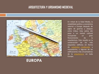 ARQUITECTURA Y URBANISMO MEDIEVAL
EUROPA
En mitad de la Edad Media, la
estabilidad política y económica
retornó a Europa después de
siglos de guerras y ataques
entre tribus. Esta calma dió
paso a un revival cultural
incluyendo un gran
florecimiento de la
arquitectura. Esto resultó en la
construcción de los más
exquisitos edificios en forma
de catedrales medievales y
monasterios, y algunas de las
edificaciones más encantadoras
de la arquitectura en toda
Europa.
 