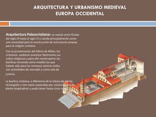 ARQUITECTURA Y URBANISMO MEDIEVAL
EUROPA OCCIDENTAL
Arquitectura Paleocristiana: se realizó entre finales
del siglo III hasta el siglo VI y nacida principalmente como
una necesidad para la construcción de estructuras propias
para la religión cristiana
Con la proclamación del Edicto de Milán, los
cristianos pudieron practicar libremente sus
cultos religiosos y para ello construyeron las
basílicas tomando como modelo las que
habían sido para los romanos centros civiles
con actividades de mercado y como sala de
justicia.
La basílica cristiana, a diferencia de la clásica de planta
rectangular y tres naves separadas por columnas, era de
planta longitudinal y podía tener hasta cinco naves.
 