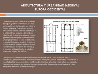 La nave central, con cubierta de madera a
dos aguas y ábside semicircular, era más
ancha y alta que las laterales con cubierta
de una sola agua. Esta diferencia entre
nave central y naves laterales daba lugar a
la colocación de un cuerpo de ventanas
(claristorio). El altar no ocupaba el centro
geométrico y debajo de él podía hallarse
una cripta en la que se solía custodiar los
restos de algún santo o mártir. El nártex o
pórtico exterior, especie de vestíbulo que
señala el acceso al interior del templo, y
el atrium o patio porticado, se hallaban
ubicados a los pies del edificio.
La arquitectura paleocristiana también presenta la tipología de construcción de planta
centralizada, preferentemente en la zona oriental del Imperio, donde este modelo coexiste con el
modelo basilical predominante en occidente. En definitiva, la basílica vino a cubrir con creces las
carencias que, durante los primeros tiempos, tuvieron los fieles cristianos de lugares de culto
apropiados en donde practicar su liturgia
ARQUITECTURA Y URBANISMO MEDIEVAL
EUROPA OCCIDENTAL
 